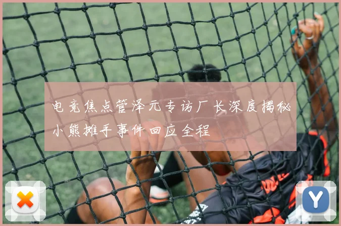 电竞焦点管泽元专访厂长深度揭秘小熊摊手事件回应全程