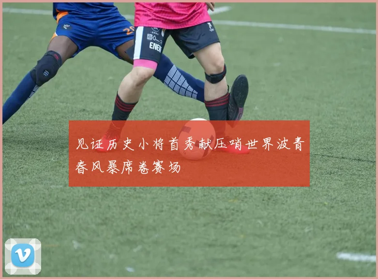 见证历史小将首秀献压哨世界波青春风暴席卷赛场