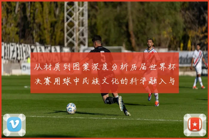 从材质到图案深度分析历届世界杯决赛用球中民族文化的科学融入与空气动力学验证