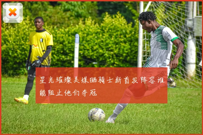 星光璀璨美媒晒骑士新首发阵容谁能阻止他们夺冠