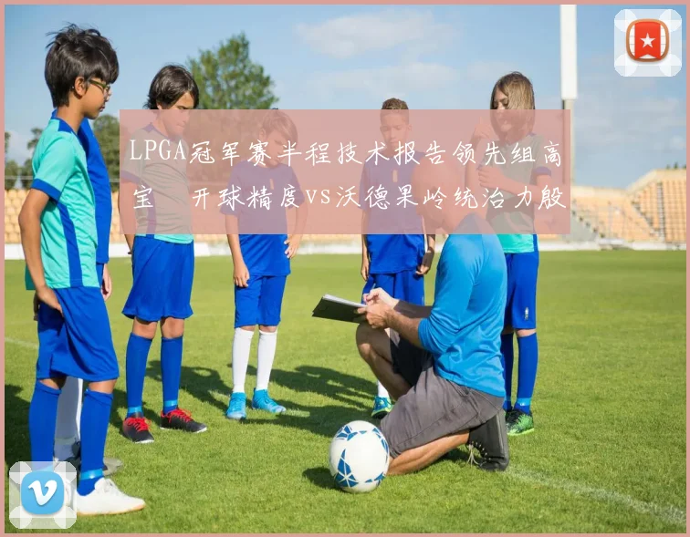 LPGA冠军赛半程技术报告领先组高宝璟开球精度vs沃德果岭统治力殷若宁T14推杆数据深度解读