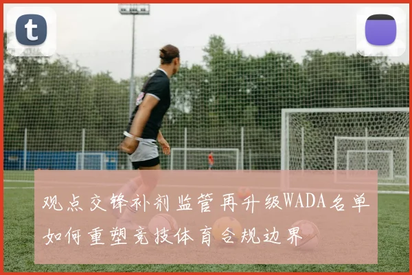 观点交锋补剂监管再升级WADA名单如何重塑竞技体育合规边界